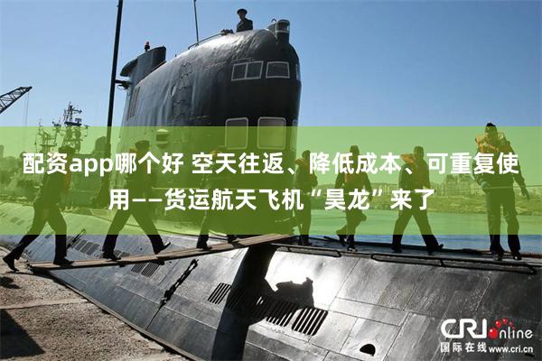 配资app哪个好 空天往返、降低成本、可重复使用——货运航天飞机“昊龙”来了