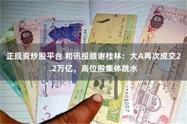 正规资炒股平台 和讯投顾谢桂林：大A再次成交2.2万亿，高位股集体跳水