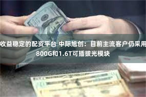 收益稳定的配资平台 中际旭创：目前主流客户仍采用800G和1.6T可插拔光模块