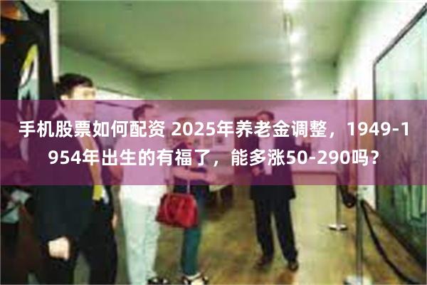手机股票如何配资 2025年养老金调整，1949-1954年出生的有福了，能多涨50-290吗？