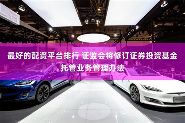 最好的配资平台排行 证监会将修订证券投资基金托管业务管理办法