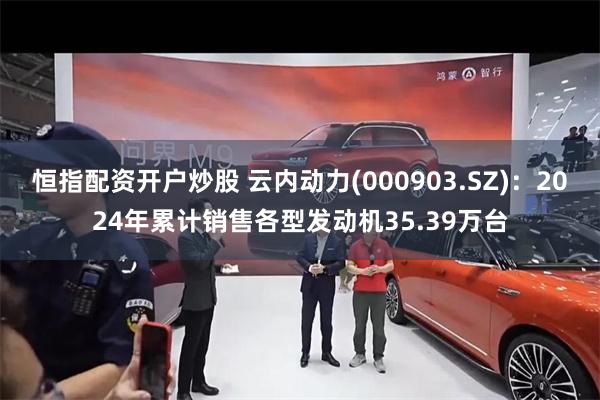 恒指配资开户炒股 云内动力(000903.SZ)：2024年累计销售各型发动机35.39万台