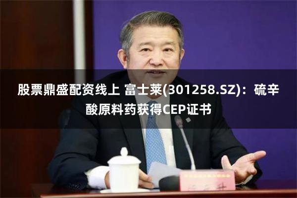 股票鼎盛配资线上 富士莱(301258.SZ)：硫辛酸原料药获得CEP证书