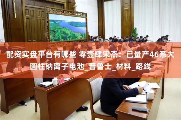 配资实盘平台有哪些 零壹肆宋杰：已量产46系大圆柱钠离子电池_普鲁士_材料_路线