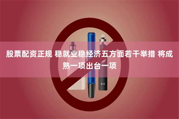 股票配资正规 稳就业稳经济五方面若干举措 将成熟一项出台一项
