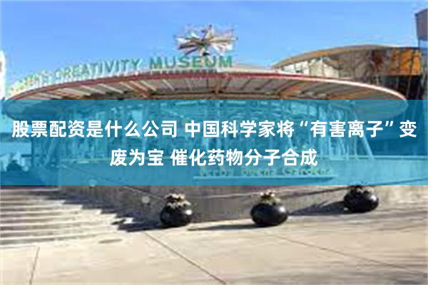 股票配资是什么公司 中国科学家将“有害离子”变废为宝 催化药物分子合成