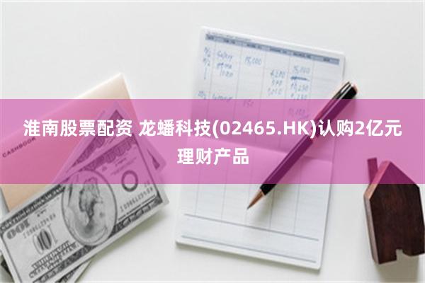 淮南股票配资 龙蟠科技(02465.HK)认购2亿元理财产品