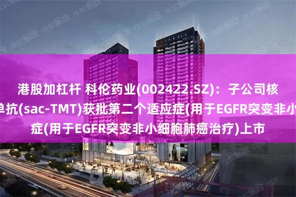 港股加杠杆 科伦药业(002422.SZ)：子公司核心产品芦康沙妥珠单抗(sac-TMT)获批第二个适应症(用于EGFR突变非小细胞肺癌治疗)上市