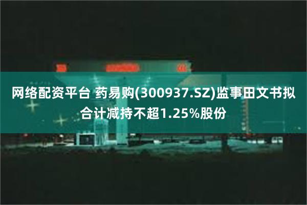 网络配资平台 药易购(300937.SZ)监事田文书拟合计减持不超1.25%股份