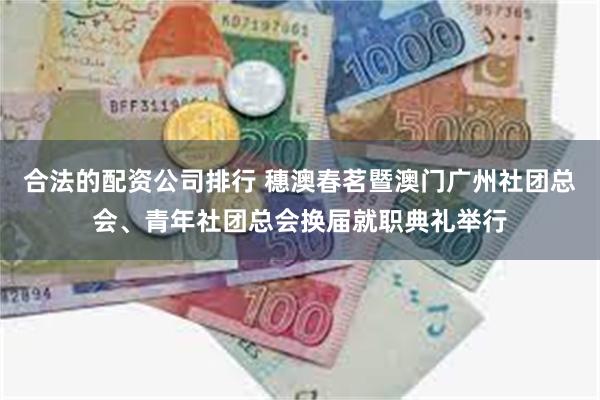 合法的配资公司排行 穗澳春茗暨澳门广州社团总会、青年社团总会换届就职典礼举行