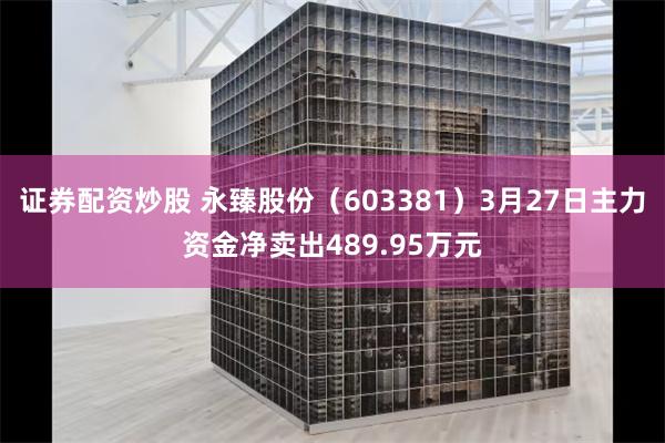 证券配资炒股 永臻股份（603381）3月27日主力资金净卖出489.95万元
