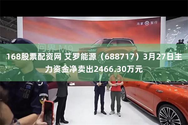 168股票配资网 艾罗能源（688717）3月27日主力资金净卖出2466.30万元