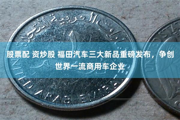 股票配 资炒股 福田汽车三大新品重磅发布，争创世界一流商用车企业