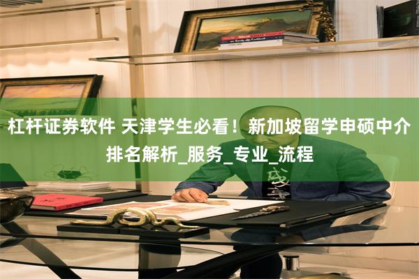 杠杆证券软件 天津学生必看！新加坡留学申硕中介排名解析_服务_专业_流程
