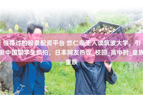 信得过的股票配资平台 悠仁亲王入读筑波大学，引发中国留学生抓拍，日本网友热议_校园_高中时_皇族