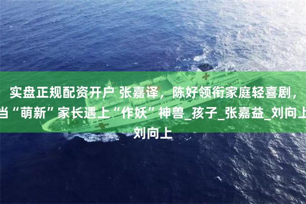 实盘正规配资开户 张嘉译，陈好领衔家庭轻喜剧，当“萌新”家长遇上“作妖”神兽_孩子_张嘉益_刘向上