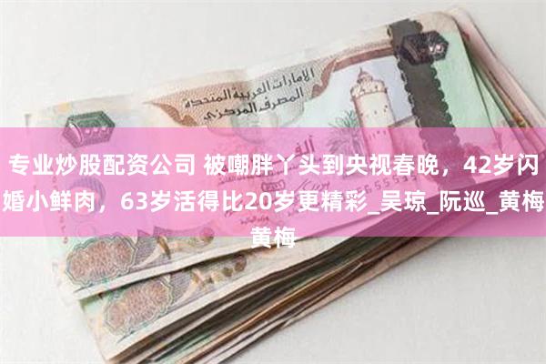专业炒股配资公司 被嘲胖丫头到央视春晚，42岁闪婚小鲜肉，63岁活得比20岁更精彩_吴琼_阮巡_黄梅
