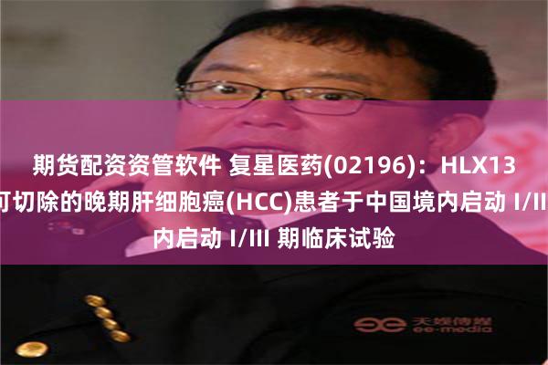 期货配资资管软件 复星医药(02196)：HLX13一线治疗不可切除的晚期肝细胞癌(HCC)患者于中国境内启动 I/III 期临床试验