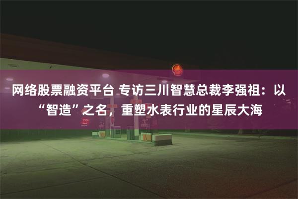 网络股票融资平台 专访三川智慧总裁李强祖：以“智造”之名，重塑水表行业的星辰大海