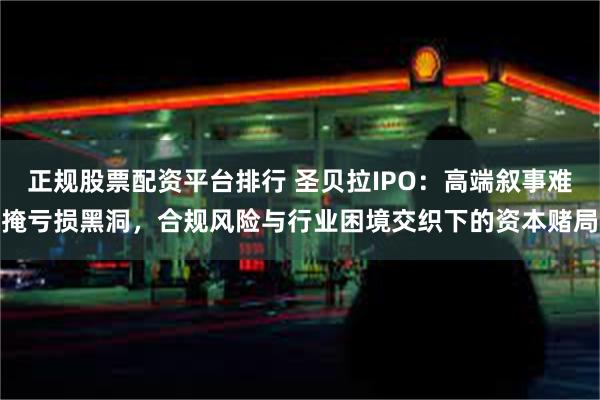 正规股票配资平台排行 圣贝拉IPO：高端叙事难掩亏损黑洞，合规风险与行业困境交织下的资本赌局