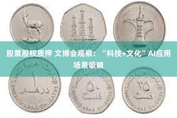股票股权质押 文博会观察：“科技+文化”AI应用场景吸睛