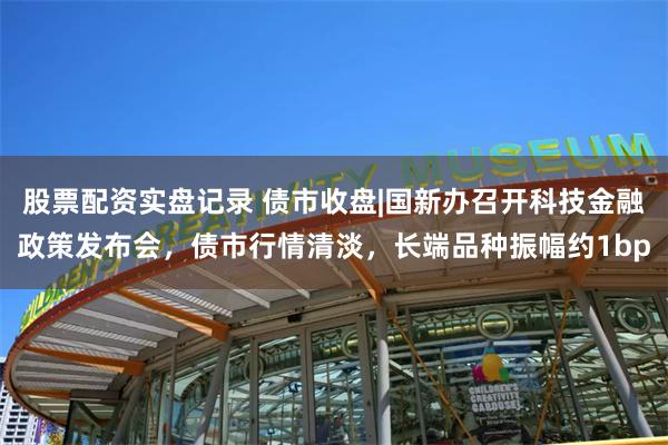 股票配资实盘记录 债市收盘|国新办召开科技金融政策发布会，债市行情清淡，长端品种振幅约1bp
