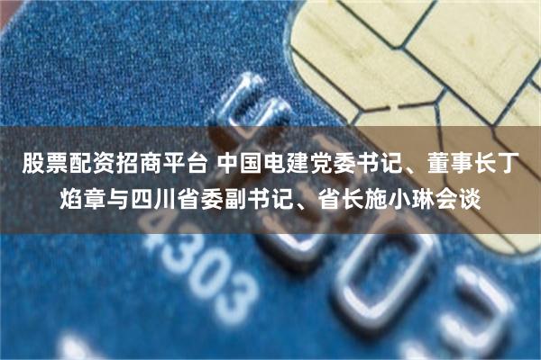 股票配资招商平台 中国电建党委书记、董事长丁焰章与四川省委副书记、省长施小琳会谈