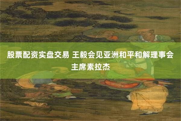 股票配资实盘交易 王毅会见亚洲和平和解理事会主席素拉杰