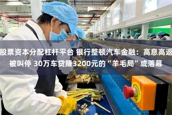 股票资本分配杠杆平台 银行整顿汽车金融：高息高返被叫停 30万车贷赚3200元的“羊毛局”或落幕