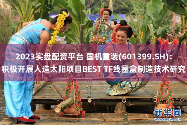 2023实盘配资平台 国机重装(601399.SH)：积极开展人造太阳项目BEST TF线圈盒制造技术研究