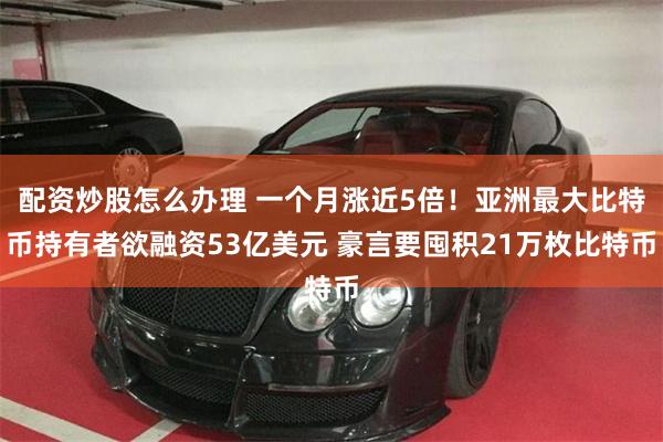 配资炒股怎么办理 一个月涨近5倍！亚洲最大比特币持有者欲融资53亿美元 豪言要囤积21万枚比特币