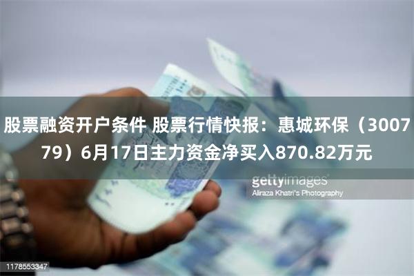 股票融资开户条件 股票行情快报：惠城环保（300779）6月17日主力资金净买入870.82万元