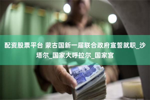 配资股票平台 蒙古国新一届联合政府宣誓就职_沙塔尔_国家大呼拉尔_国家宫