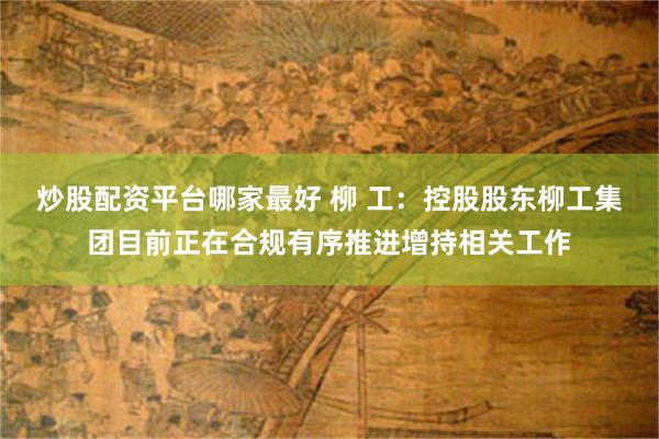 炒股配资平台哪家最好 柳 工：控股股东柳工集团目前正在合规有序推进增持相关工作