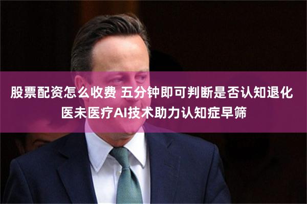 股票配资怎么收费 五分钟即可判断是否认知退化 医未医疗AI技术助力认知症早筛
