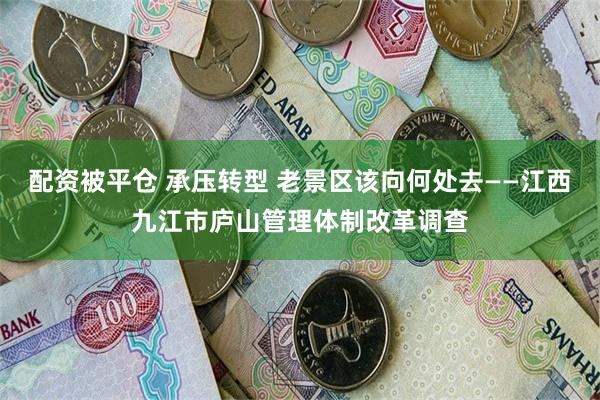 配资被平仓 承压转型 老景区该向何处去——江西九江市庐山管理体制改革调查