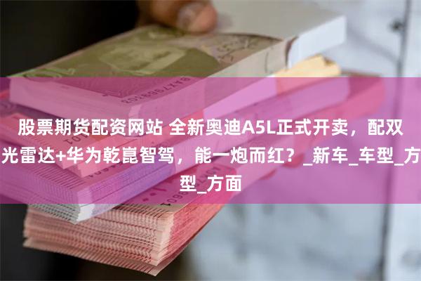 股票期货配资网站 全新奥迪A5L正式开卖，配双激光雷达+华为乾崑智驾，能一炮而红？_新车_车型_方面