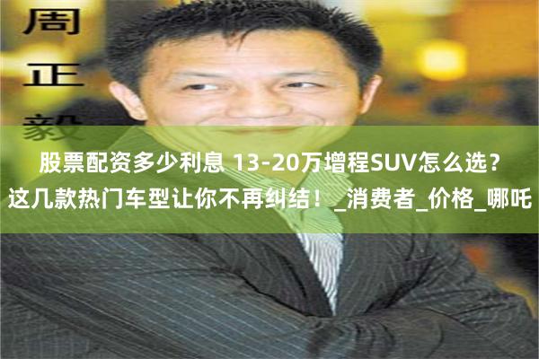 股票配资多少利息 13-20万增程SUV怎么选？这几款热门车型让你不再纠结！_消费者_价格_哪吒