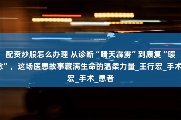 配资炒股怎么办理 从诊断“晴天霹雳”到康复“暖心治愈”，这场医患故事藏满生命的温柔力量_王行宏_手术_患者