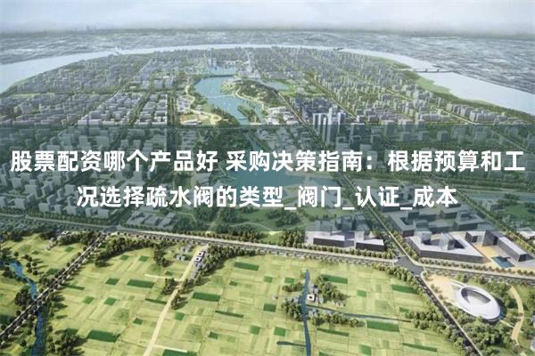 股票配资哪个产品好 采购决策指南：根据预算和工况选择疏水阀的类型_阀门_认证_成本