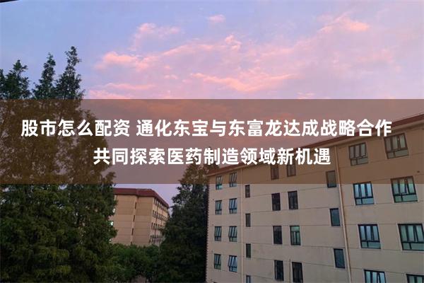 股市怎么配资 通化东宝与东富龙达成战略合作  共同探索医药制造领域新机遇