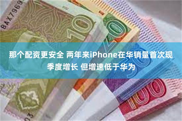 那个配资更安全 两年来iPhone在华销量首次现季度增长 但增速低于华为