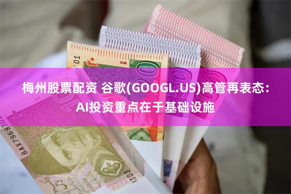 梅州股票配资 谷歌(GOOGL.US)高管再表态：AI投资重点在于基础设施