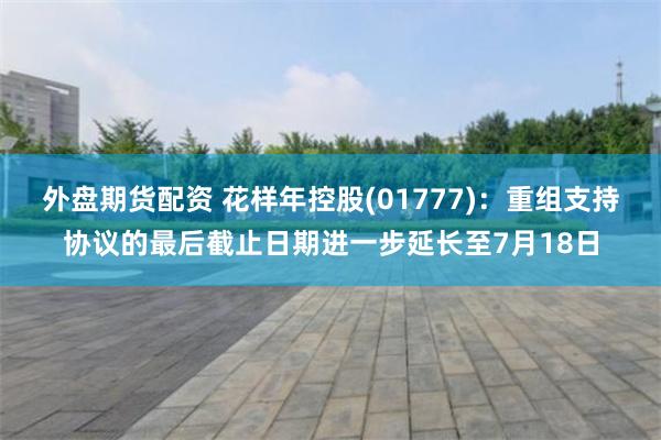 外盘期货配资 花样年控股(01777)：重组支持协议的最后截止日期进一步延长至7月18日