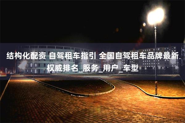 结构化配资 自驾租车指引 全国自驾租车品牌最新权威排名_服务_用户_车型