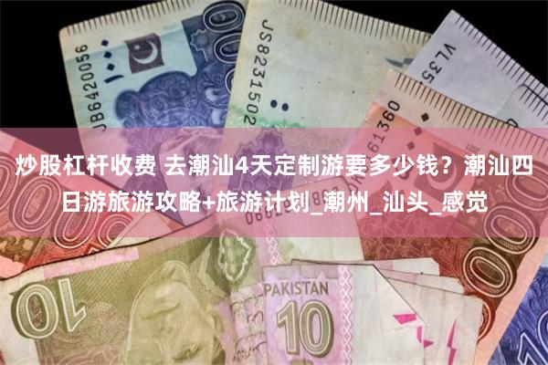 炒股杠杆收费 去潮汕4天定制游要多少钱？潮汕四日游旅游攻略+旅游计划_潮州_汕头_感觉