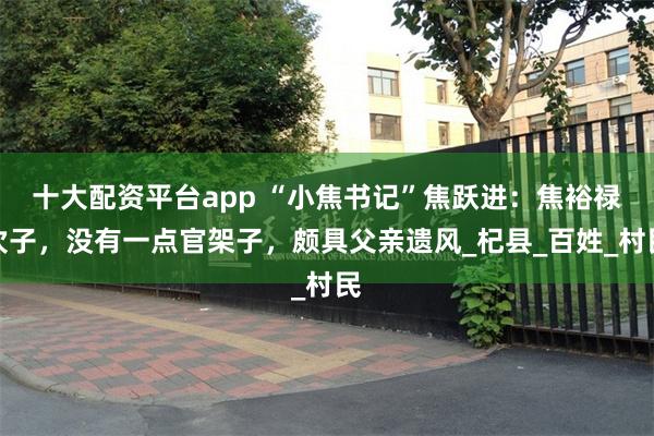 十大配资平台app “小焦书记”焦跃进：焦裕禄次子，没有一点官架子，颇具父亲遗风_杞县_百姓_村民