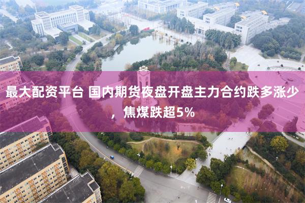 最大配资平台 国内期货夜盘开盘主力合约跌多涨少，焦煤跌超5%