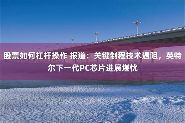 股票如何杠杆操作 报道：关键制程技术遇阻，英特尔下一代PC芯片进展堪忧
