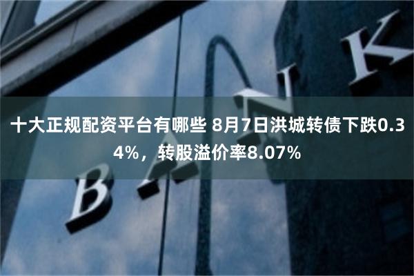 十大正规配资平台有哪些 8月7日洪城转债下跌0.34%，转股溢价率8.07%
